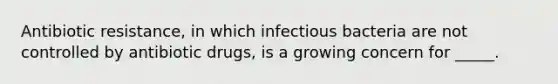 Antibiotic resistance, in which infectious bacteria are not controlled by antibiotic drugs, is a growing concern for _____.