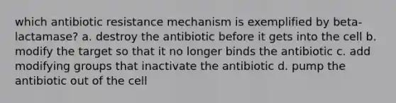 which antibiotic resistance mechanism is exemplified by beta-lactamase? a. destroy the antibiotic before it gets into the cell b. modify the target so that it no longer binds the antibiotic c. add modifying groups that inactivate the antibiotic d. pump the antibiotic out of the cell