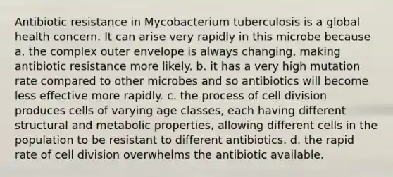 Antibiotic resistance in Mycobacterium tuberculosis is a global health concern. It can arise very rapidly in this microbe because a. the complex outer envelope is always changing, making antibiotic resistance more likely. b. it has a very high mutation rate compared to other microbes and so antibiotics will become less effective more rapidly. c. the process of cell division produces cells of varying age classes, each having different structural and metabolic properties, allowing different cells in the population to be resistant to different antibiotics. d. the rapid rate of cell division overwhelms the antibiotic available.