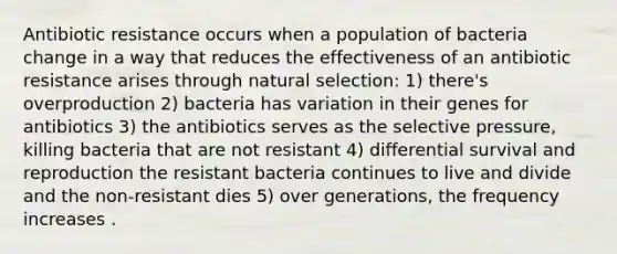 Antibiotic resistance occurs when a population of bacteria change in a way that reduces the effectiveness of an antibiotic resistance arises through natural selection: 1) there's overproduction 2) bacteria has variation in their genes for antibiotics 3) the antibiotics serves as the selective pressure, killing bacteria that are not resistant 4) differential survival and reproduction the resistant bacteria continues to live and divide and the non-resistant dies 5) over generations, the frequency increases .