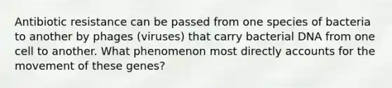 Antibiotic resistance can be passed from one species of bacteria to another by phages (viruses) that carry bacterial DNA from one cell to another. What phenomenon most directly accounts for the movement of these genes?
