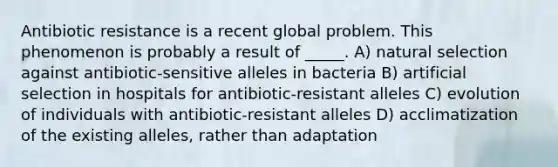 Antibiotic resistance is a recent global problem. This phenomenon is probably a result of _____. A) natural selection against antibiotic-sensitive alleles in bacteria B) artificial selection in hospitals for antibiotic-resistant alleles C) evolution of individuals with antibiotic-resistant alleles D) acclimatization of the existing alleles, rather than adaptation