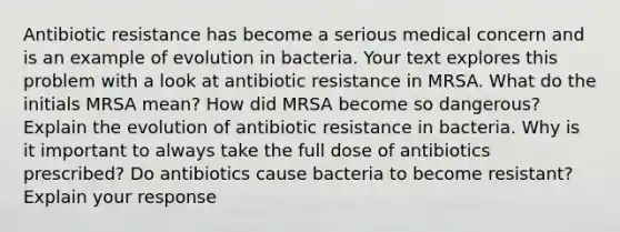 Antibiotic resistance has become a serious medical concern and is an example of evolution in bacteria. Your text explores this problem with a look at antibiotic resistance in MRSA. What do the initials MRSA mean? How did MRSA become so dangerous? Explain the evolution of antibiotic resistance in bacteria. Why is it important to always take the full dose of antibiotics prescribed? Do antibiotics cause bacteria to become resistant? Explain your response