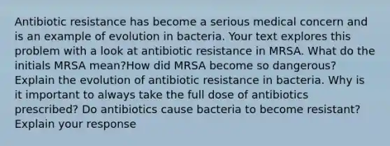 Antibiotic resistance has become a serious medical concern and is an example of evolution in bacteria. Your text explores this problem with a look at antibiotic resistance in MRSA. What do the initials MRSA mean?How did MRSA become so dangerous? Explain the evolution of antibiotic resistance in bacteria. Why is it important to always take the full dose of antibiotics prescribed? Do antibiotics cause bacteria to become resistant? Explain your response