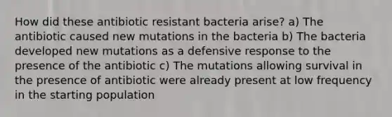 How did these antibiotic resistant bacteria arise? a) The antibiotic caused new mutations in the bacteria b) The bacteria developed new mutations as a defensive response to the presence of the antibiotic c) The mutations allowing survival in the presence of antibiotic were already present at low frequency in the starting population