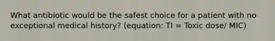 What antibiotic would be the safest choice for a patient with no exceptional medical history? (equation: TI = Toxic dose/ MIC)