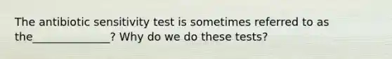 The antibiotic sensitivity test is sometimes referred to as the______________? Why do we do these tests?
