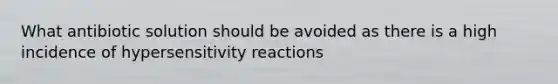 What antibiotic solution should be avoided as there is a high incidence of hypersensitivity reactions