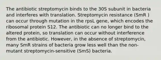 The antibiotic streptomycin binds to the 30S subunit in bacteria and interferes with translation. Streptomycin resistance (SmR ) can occur through mutation in the rpsL gene, which encodes the ribosomal protein S12. The antibiotic can no longer bind to the altered protein, so translation can occur without interference from the antibiotic. However, in the absence of streptomycin, many SmR strains of bacteria grow less well than the non-mutant streptomycin-sensitive (SmS) bacteria.