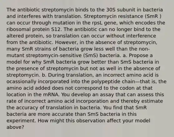 The antibiotic streptomycin binds to the 30S subunit in bacteria and interferes with translation. Streptomycin resistance (SmR ) can occur through mutation in the rpsL gene, which encodes the ribosomal protein S12. The antibiotic can no longer bind to the altered protein, so translation can occur without interference from the antibiotic. However, in the absence of streptomycin, many SmR strains of bacteria grow less well than the non-mutant streptomycin-sensitive (SmS) bacteria. a. Propose a model for why SmR bacteria grow better than SmS bacteria in the presence of streptomycin but not as well in the absence of streptomycin. b. During translation, an incorrect amino acid is ocassionally incorporated into the polypeptide chain—that is, the amino acid added does not correspond to the codon at that location in the mRNA. You develop an assay that can assess this rate of incorrect amino acid incorporation and thereby estimate the accuracy of translation in bacteria. You find that SmR bacteria are more accurate than SmS bacteria in this experiment. How might this observation affect your model above?