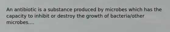 An antibiotic is a substance produced by microbes which has the capacity to inhibit or destroy the growth of bacteria/other microbes....