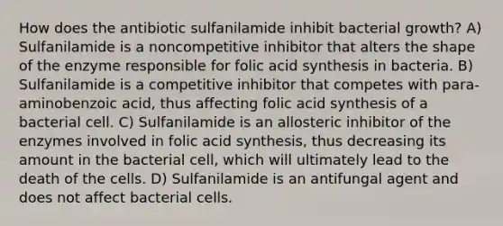 How does the antibiotic sulfanilamide inhibit bacterial growth? A) Sulfanilamide is a noncompetitive inhibitor that alters the shape of the enzyme responsible for folic acid synthesis in bacteria. B) Sulfanilamide is a competitive inhibitor that competes with para-aminobenzoic acid, thus affecting folic acid synthesis of a bacterial cell. C) Sulfanilamide is an allosteric inhibitor of the enzymes involved in folic acid synthesis, thus decreasing its amount in the bacterial cell, which will ultimately lead to the death of the cells. D) Sulfanilamide is an antifungal agent and does not affect bacterial cells.