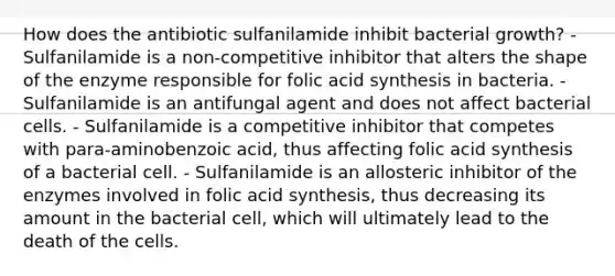 How does the antibiotic sulfanilamide inhibit bacterial growth? - Sulfanilamide is a non-competitive inhibitor that alters the shape of the enzyme responsible for folic acid synthesis in bacteria. - Sulfanilamide is an antifungal agent and does not affect bacterial cells. - Sulfanilamide is a competitive inhibitor that competes with para-aminobenzoic acid, thus affecting folic acid synthesis of a bacterial cell. - Sulfanilamide is an allosteric inhibitor of the enzymes involved in folic acid synthesis, thus decreasing its amount in the bacterial cell, which will ultimately lead to the death of the cells.