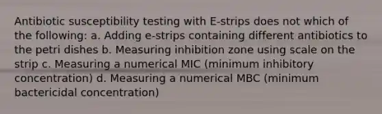 Antibiotic susceptibility testing with E-strips does not which of the following: a. Adding e-strips containing different antibiotics to the petri dishes b. Measuring inhibition zone using scale on the strip c. Measuring a numerical MIC (minimum inhibitory concentration) d. Measuring a numerical MBC (minimum bactericidal concentration)