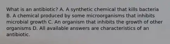 What is an antibiotic? A. A synthetic chemical that kills bacteria B. A chemical produced by some microorganisms that inhibits microbial growth C. An organism that inhibits the growth of other organisms D. All available answers are characteristics of an antibiotic.