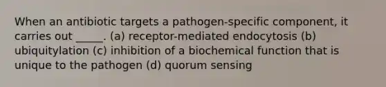 When an antibiotic targets a pathogen-specific component, it carries out _____. (a) receptor-mediated endocytosis (b) ubiquitylation (c) inhibition of a biochemical function that is unique to the pathogen (d) quorum sensing