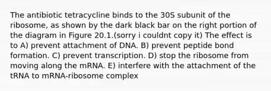 The antibiotic tetracycline binds to the 30S subunit of the ribosome, as shown by the dark black bar on the right portion of the diagram in Figure 20.1.(sorry i couldnt copy it) The effect is to A) prevent attachment of DNA. B) prevent peptide bond formation. C) prevent transcription. D) stop the ribosome from moving along the mRNA. E) interfere with the attachment of the tRNA to mRNA-ribosome complex