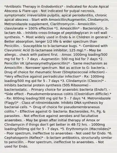 *Antibiotic Therapy in Endodontics* - Indicated for Acute Apical Abscess & Flare-ups - Not indicated for pulpal necrosis, symptomatic irreverisible pulpitis, apical periodontitis, chronic apical abscess - Start with Amoxicillin/Augmentin, Clindamycin, Metronidazole supplement, Clarithromycin - Amoxicillin-clavulanate = 100% effective *1. Amoxicillin* - Bacteriolytic, b-lactam Ab. - Inhibits cross-linkage of peptidoglycan in cell wall synthesis. *- Most widely used in Endo & in Children in general.* - Better absorption, longer 1/2 life & wider spectrum than Penicillin. - Susceptible to b-lactamase bugs. *- Combined with Clavuronic Acid (b-lactamase inhibitor, 125 mg).* - May be allergic.. check with patient first. - Amox: 1000mg loading/500 mg tid for 5 - 7 days - Augmentin: 500 mg bid for 7 days *2. Penicillin VK (phenoxymethylpenicillin)* - Same mechanism as Amoxicillin - Narrower spectrum. Not as active to G- bacteria. - Drug of choice for rheumatic fever (Streptococcoal infection) - *Very effective against periradicular infection* - Rx: 1000mg loading/500 mg qid for 5 - 7 days *3. Clindamycin (Cleocin)* - Inhibits bacterial protein synthesis (50S Ribosome) - bacteriostatic. - Primary choice for anaerobic bacteria (Endo?). - *Side effect - Pseudomembraneous colitis (Clostridium difficile).* - Rx: 600mg loading/300 mg qid for 5 - 7 days *4. Metronidazole (Flagyl)* - Class of nitroimidazole. Inhibits DNA synthesis by bacterial cells. *- Drug of choice for pseudomembraneous colitis.* - Effective against G- bacteria: Bacteroides, Fn, Pg, & parasites. - Not effective against aerobes and facultative anaerobes. - May be given after initial therapy of Amox or Clindamycin if things don't get better in 48-72 hrs. - 1000mg loading/500mg qid for 5 - 7 days. *5. Erythromycin (Macrolides)* - Poor spectrum, ineffective to anaerobes - Not used for Endo. *6. Cephalosporin (Keflex)* - b-lactam antibiotics, structurally similar to penicillin. - Poor spectrum, ineffective to anaerobes. - Not used for Endo.