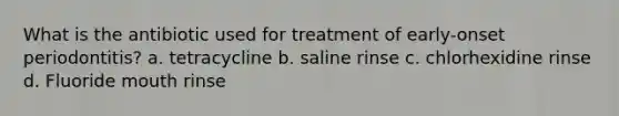 What is the antibiotic used for treatment of early-onset periodontitis? a. tetracycline b. saline rinse c. chlorhexidine rinse d. Fluoride mouth rinse