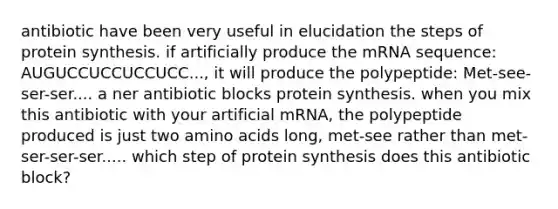 antibiotic have been very useful in elucidation the steps of <a href='https://www.questionai.com/knowledge/kVyphSdCnD-protein-synthesis' class='anchor-knowledge'>protein synthesis</a>. if artificially produce the mRNA sequence: AUGUCCUCCUCCUCC..., it will produce the polypeptide: Met-see-ser-ser.... a ner antibiotic blocks protein synthesis. when you mix this antibiotic with your artificial mRNA, the polypeptide produced is just two <a href='https://www.questionai.com/knowledge/k9gb720LCl-amino-acids' class='anchor-knowledge'>amino acids</a> long, met-see rather than met-ser-ser-ser..... which step of protein synthesis does this antibiotic block?