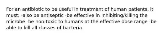 For an antibiotic to be useful in treatment of human patients, it must: -also be antiseptic -be effective in inhibiting/killing the microbe -be non-toxic to humans at the effective dose range -be able to kill all classes of bacteria