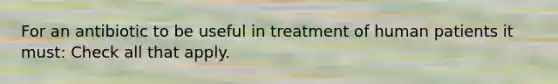 For an antibiotic to be useful in treatment of human patients it must: Check all that apply.