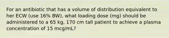 For an antibiotic that has a volume of distribution equivalent to her ECW (use 16% BW), what loading dose (mg) should be administered to a 65 kg, 170 cm tall patient to achieve a plasma concentration of 15 mcg/mL?