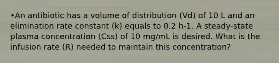 •An antibiotic has a volume of distribution (Vd) of 10 L and an elimination rate constant (k) equals to 0.2 h-1. A steady-state plasma concentration (Css) of 10 mg/mL is desired. What is the infusion rate (R) needed to maintain this concentration?