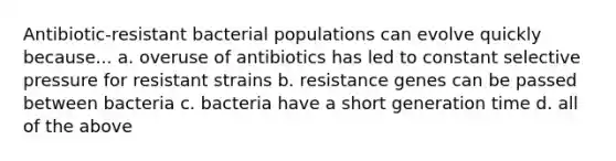 Antibiotic-resistant bacterial populations can evolve quickly because... a. overuse of antibiotics has led to constant selective pressure for resistant strains b. resistance genes can be passed between bacteria c. bacteria have a short generation time d. all of the above