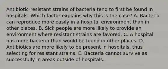 Antibiotic-resistant strains of bacteria tend to first be found in hospitals. Which factor explains why this is the case? A. Bacteria can reproduce more easily in a hospital environment than in other places. B. Sick people are more likely to provide an environment where resistant strains are favored. C. A hospital has more bacteria than would be found in other places. D. Antibiotics are more likely to be present in hospitals, thus selecting for resistant strains. E. Bacteria cannot survive as successfully in areas outside of hospitals.