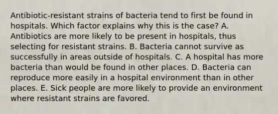 Antibiotic-resistant strains of bacteria tend to first be found in hospitals. Which factor explains why this is the case? A. Antibiotics are more likely to be present in hospitals, thus selecting for resistant strains. B. Bacteria cannot survive as successfully in areas outside of hospitals. C. A hospital has more bacteria than would be found in other places. D. Bacteria can reproduce more easily in a hospital environment than in other places. E. Sick people are more likely to provide an environment where resistant strains are favored.