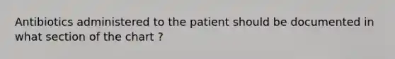 Antibiotics administered to the patient should be documented in what section of the chart ?