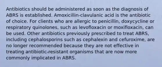 Antibiotics should be administered as soon as the diagnosis of ABRS is established. Amoxicillin-clavulanic acid is the antibiotic of choice. For clients who are allergic to penicillin, doxycycline or respiratory quinolones, such as levofloxacin or moxifloxacin, can be used. Other antibiotics previously prescribed to treat ABRS, including cephalosporins such as cephalexin and cefuroxime, are no longer recommended because they are not effective in treating antibiotic-resistant organisms that are now more commonly implicated in ABRS.