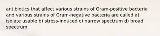 antibiotics that affect various strains of Gram-positive bacteria and various strains of Gram-negative bacteria are called a) isolate usable b) stress-induced c) narrow spectrum d) broad spectrum