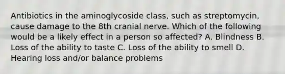 Antibiotics in the aminoglycoside class, such as streptomycin, cause damage to the 8th cranial nerve. Which of the following would be a likely effect in a person so affected? A. Blindness B. Loss of the ability to taste C. Loss of the ability to smell D. Hearing loss and/or balance problems