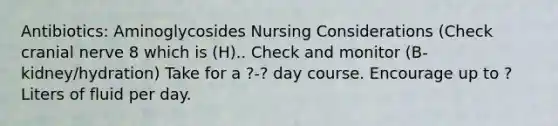 Antibiotics: Aminoglycosides Nursing Considerations (Check cranial nerve 8 which is (H).. Check and monitor (B-kidney/hydration) Take for a ?-? day course. Encourage up to ? Liters of fluid per day.