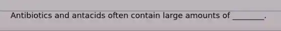 Antibiotics and antacids often contain large amounts of ________.
