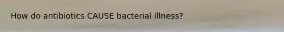 How do antibiotics CAUSE bacterial illness?