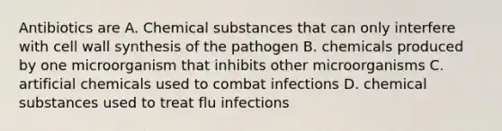 Antibiotics are A. Chemical substances that can only interfere with cell wall synthesis of the pathogen B. chemicals produced by one microorganism that inhibits other microorganisms C. artificial chemicals used to combat infections D. chemical substances used to treat flu infections