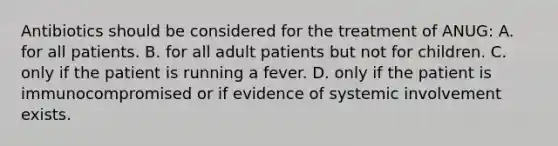 Antibiotics should be considered for the treatment of ANUG: A. for all patients. B. for all adult patients but not for children. C. only if the patient is running a fever. D. only if the patient is immunocompromised or if evidence of systemic involvement exists.