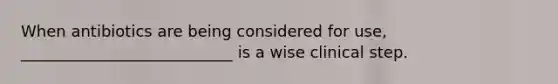 When antibiotics are being considered for use, ___________________________ is a wise clinical step.