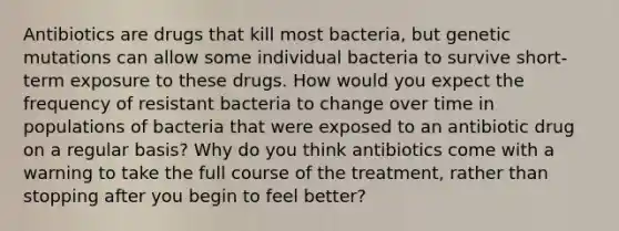 Antibiotics are drugs that kill most bacteria, but genetic mutations can allow some individual bacteria to survive short-term exposure to these drugs. How would you expect the frequency of resistant bacteria to change over time in populations of bacteria that were exposed to an antibiotic drug on a regular basis? Why do you think antibiotics come with a warning to take the full course of the treatment, rather than stopping after you begin to feel better?