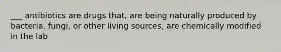 ___ antibiotics are drugs that, are being naturally produced by bacteria, fungi, or other living sources, are chemically modified in the lab