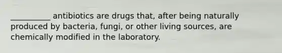 __________ antibiotics are drugs that, after being naturally produced by bacteria, fungi, or other living sources, are chemically modified in the laboratory.