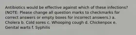 Antibiotics would be effective against which of these infections? (NOTE: Please change all question marks to checkmarks for correct answers or empty boxes for incorrect answers.) a. Cholera b. Cold sores c. Whooping cough d. Chickenpox e. Genital warts f. Syphilis