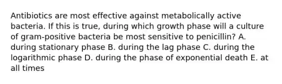 Antibiotics are most effective against metabolically active bacteria. If this is true, during which growth phase will a culture of gram-positive bacteria be most sensitive to penicillin? A. during stationary phase B. during the lag phase C. during the logarithmic phase D. during the phase of exponential death E. at all times