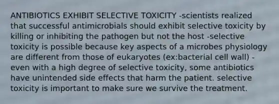 ANTIBIOTICS EXHIBIT SELECTIVE TOXICITY -scientists realized that successful antimicrobials should exhibit selective toxicity by killing or inhibiting the pathogen but not the host -selective toxicity is possible because key aspects of a microbes physiology are different from those of eukaryotes (ex:bacterial cell wall) -even with a high degree of selective toxicity, some antibiotics have unintended side effects that harm the patient. selective toxicity is important to make sure we survive the treatment.