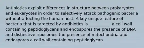 Antibiotics exploit differences in structure between prokaryotes and eukaryotes in order to selectively attack pathogenic bacteria without affecting the human host. A key unique feature of bacteria that is targeted by antibiotics is __________. a cell wall containing peptidoglycans and endospores the presence of DNA and distinctive ribosomes the presence of mitochondria and endospores a cell wall containing peptidoglycan