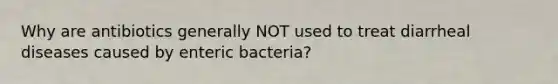 Why are antibiotics generally NOT used to treat diarrheal diseases caused by enteric bacteria?