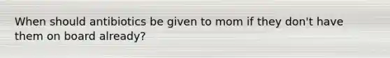 When should antibiotics be given to mom if they don't have them on board already?